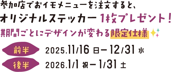 参加店でおイモメニューを注文すると、オリジナルステッカー1枚プレゼント!期間ごとにデザインが変わる限定仕様 前半:2025.11/16-12/31水 後半:2026.1/11/31土